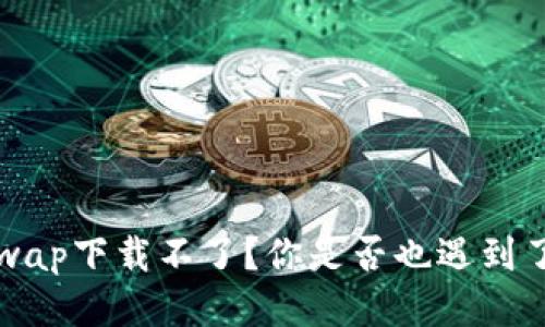  为什么Uniswap下载不了？你是否也遇到了类似的问题？